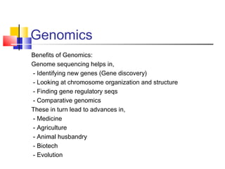 Genomics
Benefits of Genomics:
Genome sequencing helps in,
- Identifying new genes (Gene discovery)
- Looking at chromosome organization and structure
- Finding gene regulatory seqs
- Comparative genomics
These in turn lead to advances in,
- Medicine
- Agriculture
- Animal husbandry
- Biotech
- Evolution
 