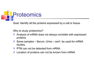 Proteomics
Goal: Identify all the proteins expressed by a cell or tissue.
Why to study proteomics?
 Analysis of mRNA does not always correlate with expressed
proteins
 Some samples – Serum, Urine – can't be used for mRNA
studies.
 PTM can not be detected from mRNA
 Location of proteins can not be known from mRNA
 