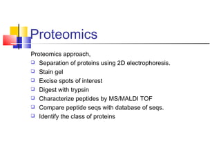 Proteomics
Proteomics approach,
 Separation of proteins using 2D electrophoresis.
 Stain gel
 Excise spots of interest
 Digest with trypsin
 Characterize peptides by MS/MALDI TOF
 Compare peptide seqs with database of seqs.
 Identify the class of proteins
 