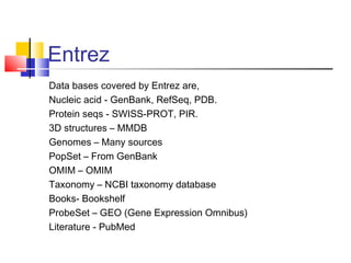 Entrez
Data bases covered by Entrez are,
Nucleic acid - GenBank, RefSeq, PDB.
Protein seqs - SWISS-PROT, PIR.
3D structures – MMDB
Genomes – Many sources
PopSet – From GenBank
OMIM – OMIM
Taxonomy – NCBI taxonomy database
Books- Bookshelf
ProbeSet – GEO (Gene Expression Omnibus)
Literature - PubMed
 