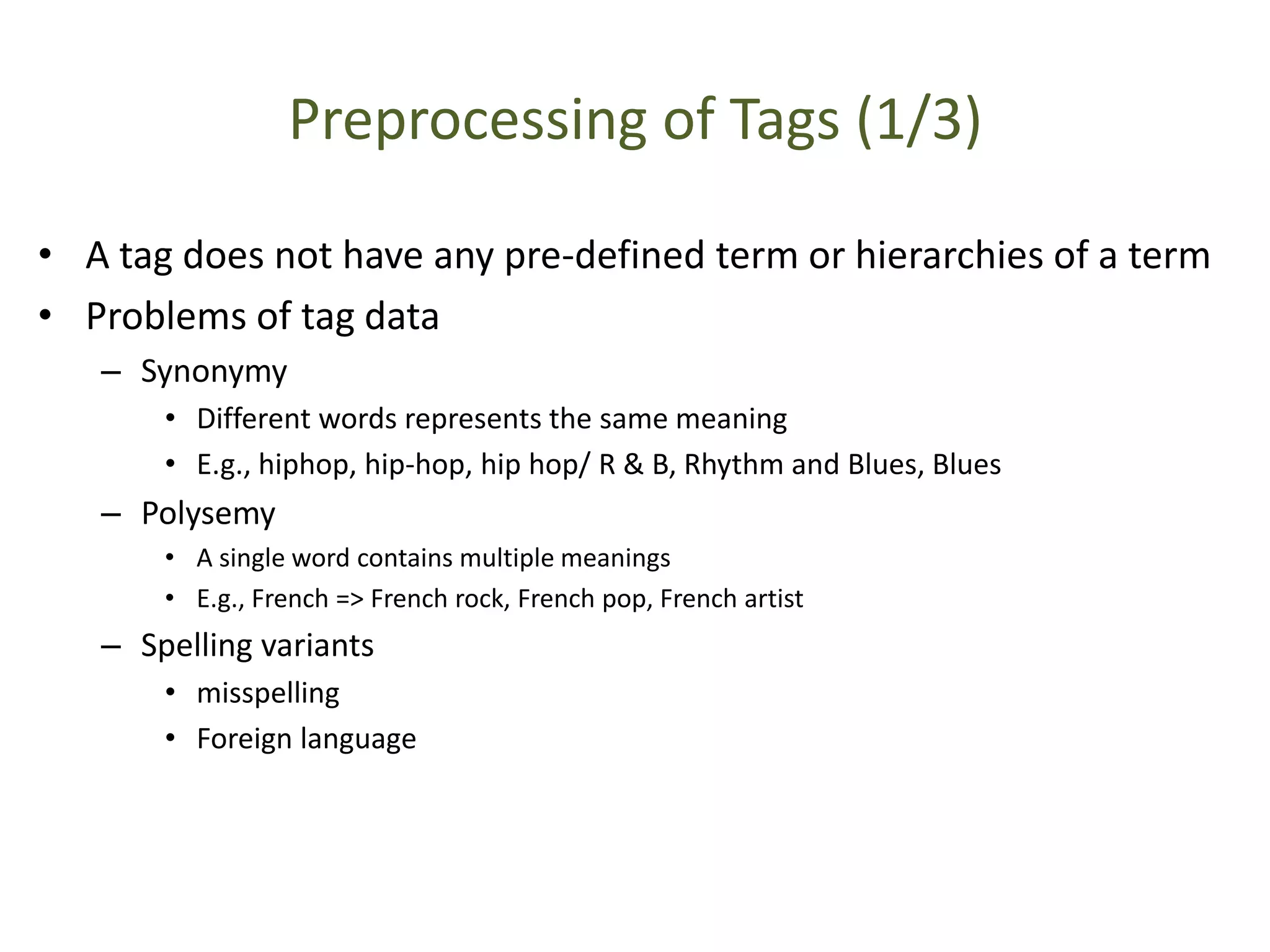 Preprocessing of Tags (1/3)
• A tag does not have any pre-defined term or hierarchies of a term
• Problems of tag data
– Synonymy
• Different words represents the same meaning
• E.g., hiphop, hip-hop, hip hop/ R & B, Rhythm and Blues, Blues
– Polysemy
• A single word contains multiple meanings
• E.g., French => French rock, French pop, French artist
– Spelling variants
• misspelling
• Foreign language
 