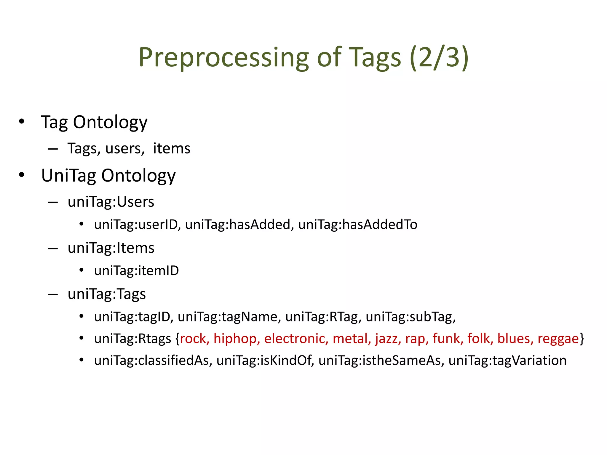 Preprocessing of Tags (2/3)
• Tag Ontology
– Tags, users, items
• UniTag Ontology
– uniTag:Users
• uniTag:userID, uniTag:hasAdded, uniTag:hasAddedTo
– uniTag:Items
• uniTag:itemID
– uniTag:Tags
• uniTag:tagID, uniTag:tagName, uniTag:RTag, uniTag:subTag,
• uniTag:Rtags {rock, hiphop, electronic, metal, jazz, rap, funk, folk, blues, reggae}
• uniTag:classifiedAs, uniTag:isKindOf, uniTag:istheSameAs, uniTag:tagVariation
 