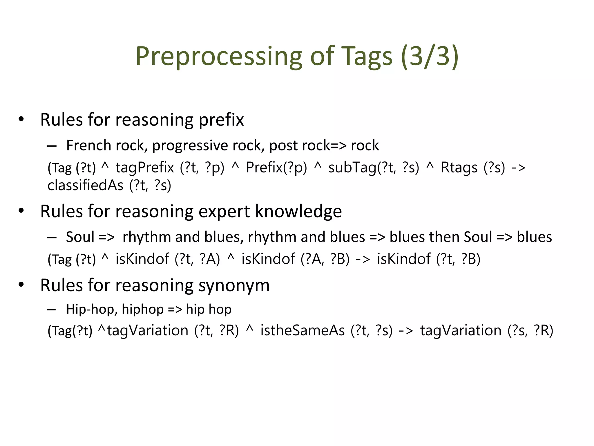 Preprocessing of Tags (3/3)
• Rules for reasoning prefix
– French rock, progressive rock, post rock=> rock
(Tag (?t) ^ tagPrefix (?t, ?p) ^ Prefix(?p) ^ subTag(?t, ?s) ^ Rtags (?s) ->
classifiedAs (?t, ?s)
• Rules for reasoning expert knowledge
– Soul => rhythm and blues, rhythm and blues => blues then Soul => blues
(Tag (?t) ^ isKindof (?t, ?A) ^ isKindof (?A, ?B) -> isKindof (?t, ?B)
• Rules for reasoning synonym
– Hip-hop, hiphop => hip hop
(Tag(?t) ^tagVariation (?t, ?R) ^ istheSameAs (?t, ?s) -> tagVariation (?s, ?R)
 