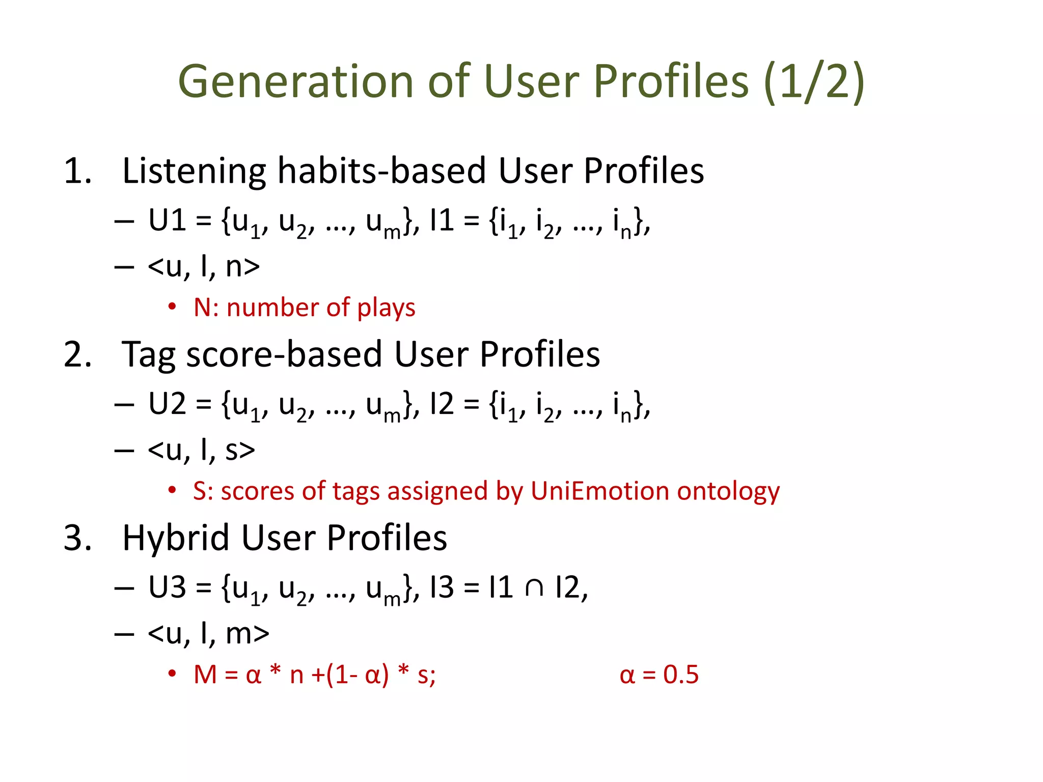 Generation of User Profiles (1/2)
1. Listening habits-based User Profiles
– U1 = {u1, u2, …, um}, I1 = {i1, i2, …, in},
– <u, I, n>
• N: number of plays
2. Tag score-based User Profiles
– U2 = {u1, u2, …, um}, I2 = {i1, i2, …, in},
– <u, I, s>
• S: scores of tags assigned by UniEmotion ontology
3. Hybrid User Profiles
– U3 = {u1, u2, …, um}, I3 = I1 ∩ I2,
– <u, I, m>
• M = α * n +(1- α) * s; α = 0.5
 