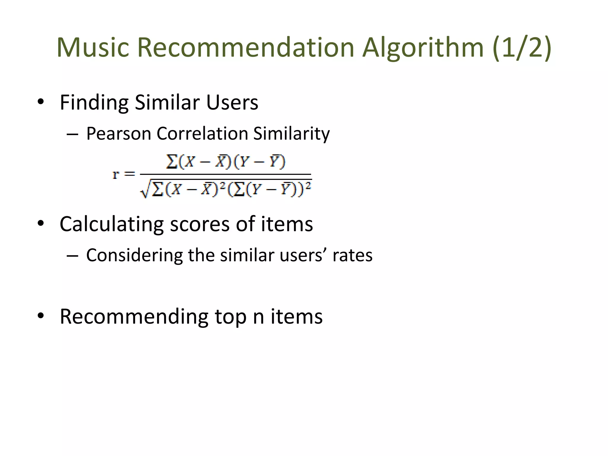 Music Recommendation Algorithm (1/2)
• Finding Similar Users
– Pearson Correlation Similarity
• Calculating scores of items
– Considering the similar users’ rates
• Recommending top n items
 