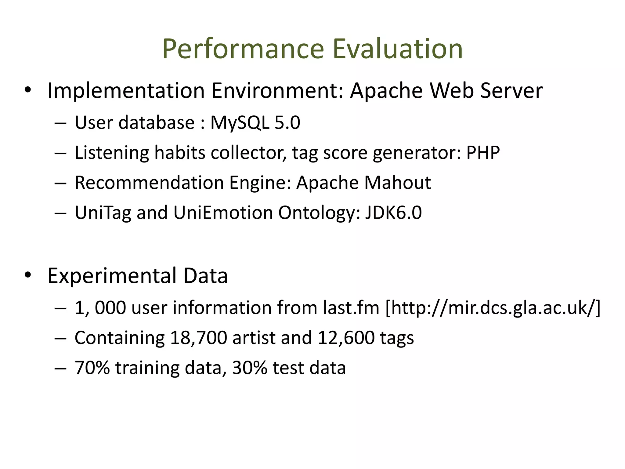 Performance Evaluation
• Implementation Environment: Apache Web Server
– User database : MySQL 5.0
– Listening habits collector, tag score generator: PHP
– Recommendation Engine: Apache Mahout
– UniTag and UniEmotion Ontology: JDK6.0
• Experimental Data
– 1, 000 user information from last.fm [http://mir.dcs.gla.ac.uk/]
– Containing 18,700 artist and 12,600 tags
– 70% training data, 30% test data
 