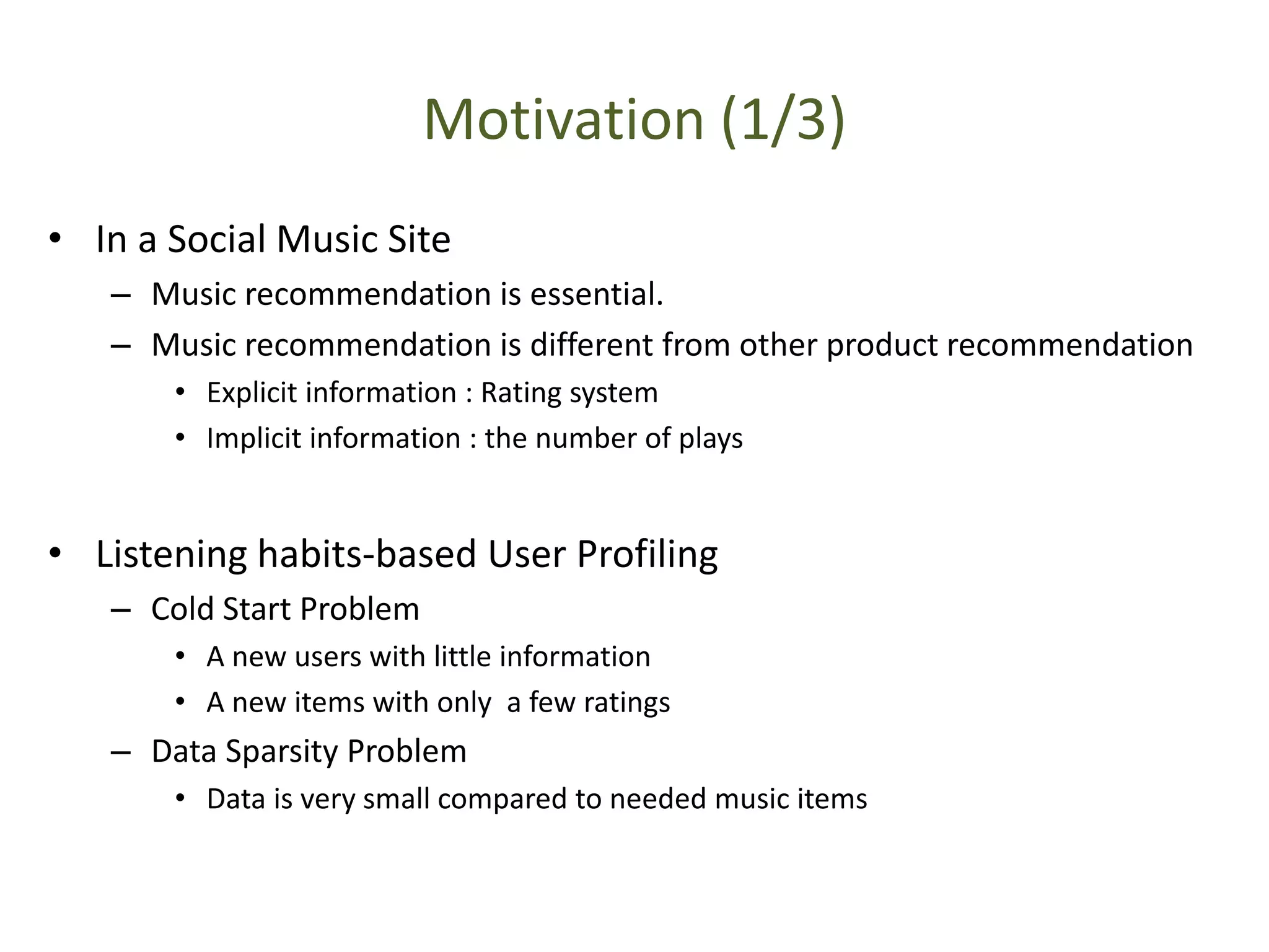 Motivation (1/3)
• In a Social Music Site
– Music recommendation is essential.
– Music recommendation is different from other product recommendation
• Explicit information : Rating system
• Implicit information : the number of plays
• Listening habits-based User Profiling
– Cold Start Problem
• A new users with little information
• A new items with only a few ratings
– Data Sparsity Problem
• Data is very small compared to needed music items
 