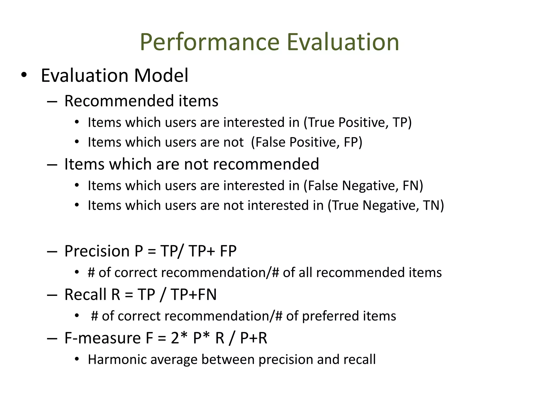 Performance Evaluation
• Evaluation Model
– Recommended items
• Items which users are interested in (True Positive, TP)
• Items which users are not (False Positive, FP)
– Items which are not recommended
• Items which users are interested in (False Negative, FN)
• Items which users are not interested in (True Negative, TN)
– Precision P = TP/ TP+ FP
• # of correct recommendation/# of all recommended items
– Recall R = TP / TP+FN
• # of correct recommendation/# of preferred items
– F-measure F = 2* P* R / P+R
• Harmonic average between precision and recall
 