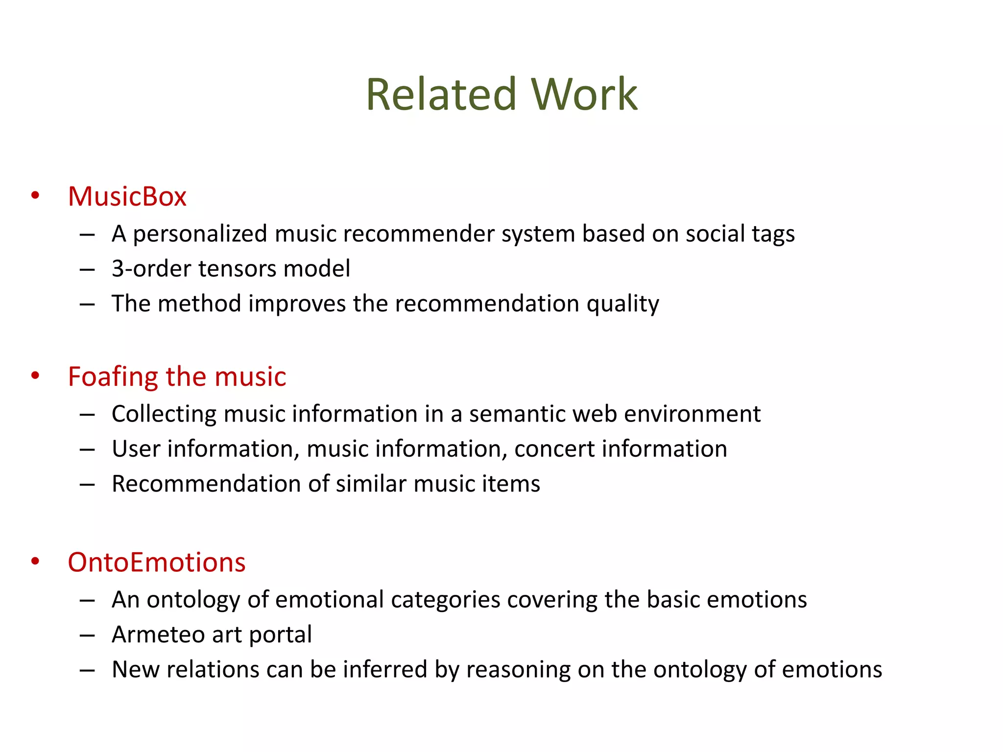 Related Work
• MusicBox
– A personalized music recommender system based on social tags
– 3-order tensors model
– The method improves the recommendation quality
• Foafing the music
– Collecting music information in a semantic web environment
– User information, music information, concert information
– Recommendation of similar music items
• OntoEmotions
– An ontology of emotional categories covering the basic emotions
– Armeteo art portal
– New relations can be inferred by reasoning on the ontology of emotions
 