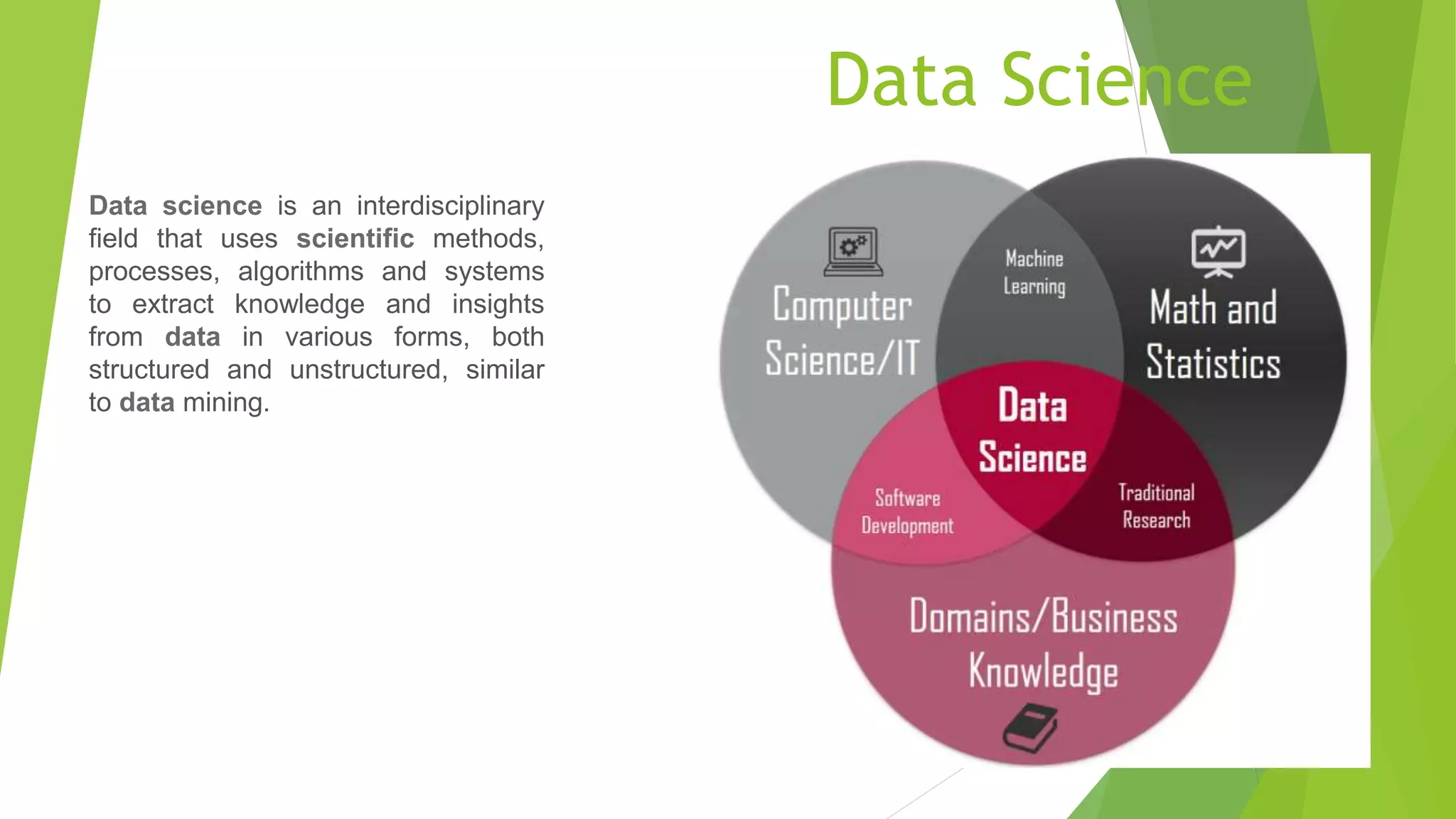 Data Science
Data science is an interdisciplinary
field that uses scientific methods,
processes, algorithms and systems
to extract knowledge and insights
from data in various forms, both
structured and unstructured, similar
to data mining.
 