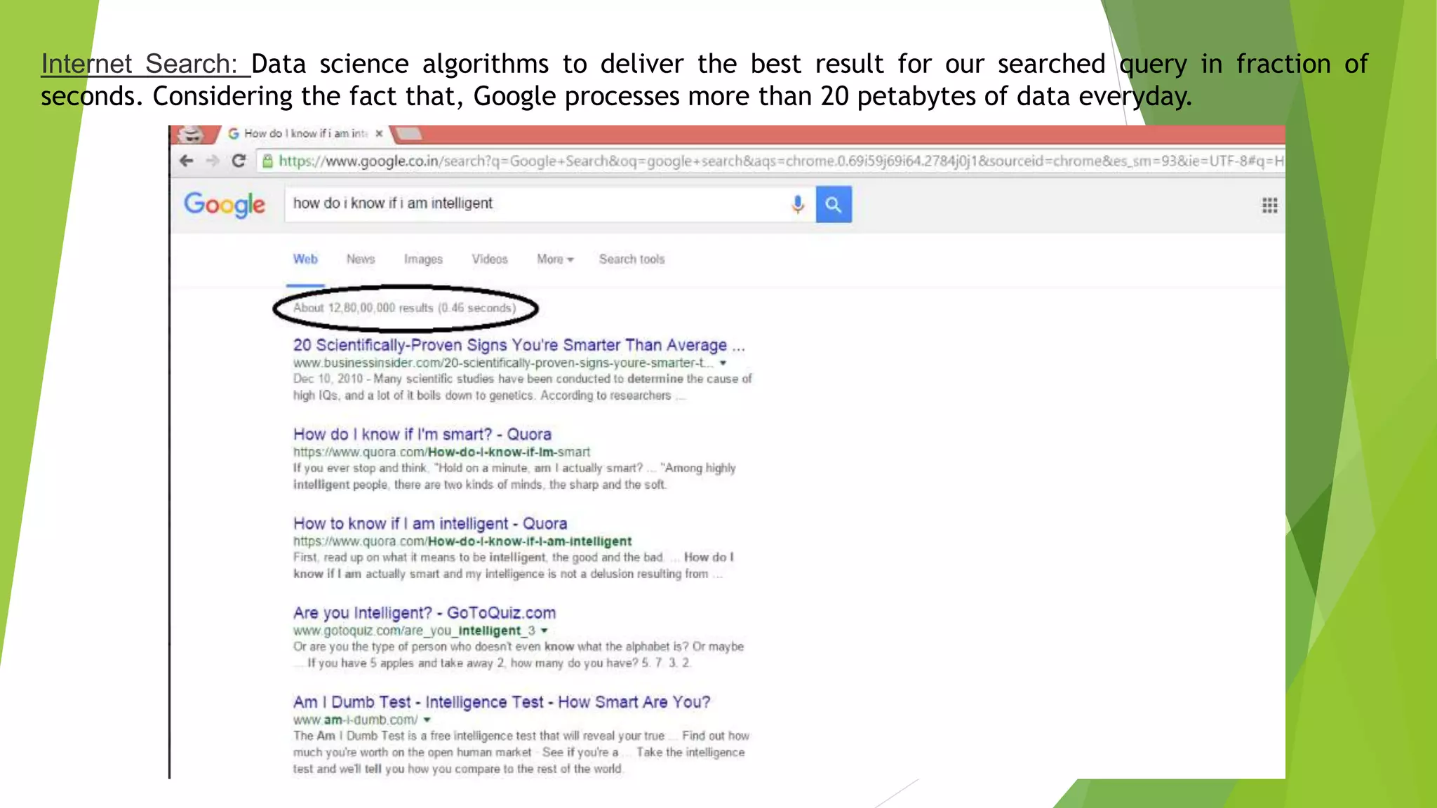 Internet Search: Data science algorithms to deliver the best result for our searched query in fraction of
seconds. Considering the fact that, Google processes more than 20 petabytes of data everyday.
 