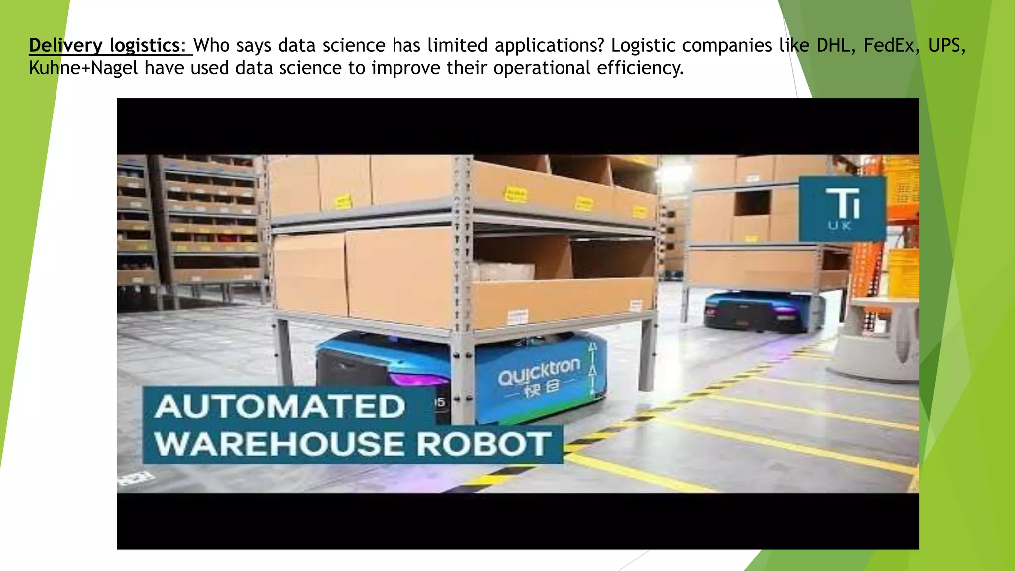 Delivery logistics: Who says data science has limited applications? Logistic companies like DHL, FedEx, UPS,
Kuhne+Nagel have used data science to improve their operational efficiency.
 