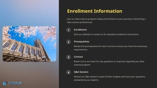 Enrollment Information
Join our data science program today and embark on your journey to becoming a
data science professional.
1 Enrollment
Visit our website or contact us for detailed enrollment instructions.
2 Prerequisites
Review the prerequisites for each course to ensure you meet the necessary
requirements.
3 Contact
Reach out to our team for any questions or inquiries regarding our data
science program.
4 Q&A Session
Attend our Q&A session to gain further insights and have your questions
answered by our experts.
 