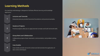 Learning Methods
Our teaching methodology is designed to facilitate effective learning and knowledge
application.
Lectures and Tutorials
Interactive lectures provide theoretical foundations and practical examples.
Hands-on Projects
Practical projects allow you to apply learned concepts and build real-world skills.
Group Work and Collaboration
Collaborative projects foster teamwork, communication, and problem-solving
skills.
Case Studies
Case studies provide real-world context and demonstrate the application of
data science techniques.
 