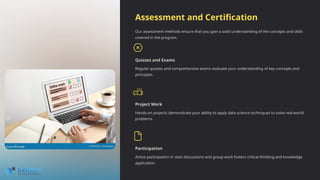 Assessment and Certification
Our assessment methods ensure that you gain a solid understanding of the concepts and skills
covered in the program.
Quizzes and Exams
Regular quizzes and comprehensive exams evaluate your understanding of key concepts and
principles.
Project Work
Hands-on projects demonstrate your ability to apply data science techniques to solve real-world
problems.
Participation
Active participation in class discussions and group work fosters critical thinking and knowledge
application.
 