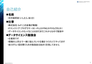 自己紹介
◼名前
•石村麻莉彩（いしむら ありさ）
◼仕事
•株式会社 GxP（この会場が職場）
•ITエンジニア（プログラマ→SE→PLとかPMとかPOもどきとか）
•データサイエンスちっくなことはまだまだこれからなので勉強中
◼データサイエンス勉強会
•主催者です
•現場の人同士で一緒に悩んでいける場をつくりたくてやってます
•ありがたい話を聞くための勉強会はあまり目指してません
1Copyright© 2018 GxP, Inc.
 