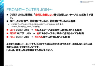 FROM句～OUTER JOIN～
◼ OUTER JOINの種類は、「条件に合致しない行も取得したいテーブル」はどれ？で選
ぶ。
◼ 改行しない状態で、左に書いているか、右に書いているかが基準
• FROM テーブルA LEFT OUTER JOIN テーブルB ON 結合条件
→テーブルAが左、テーブルBが右
◼ LEFT OUTER JOIN → 左にあるテーブルは条件に合致しなくても取得
◼ RIGHT OUTER JOIN → 右にあるテーブルは条件に合致しなくても取得
◼ FULL OUTER JOIN → どっちも条件に合致しなくても取得
よく使うのはLEFT。LEFTでもRIGHTでも同じことが表現できるが、混乱しないように基
本的にはLEFTを使うといいです。
FULLは、必要になる機会がそんなに多くない。
45Copyright© 2018 GxP, Inc.
 
