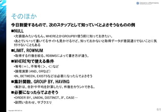 そのほか
今日割愛するもので、次のステップとして知っていくとよさそうなものの例
◼NULL
•欠損値みたいなもん。WHEREとかGROUPBY使う前に知っておきたい。
•あとでいいって書いてるサイトも見かけるけど、知っておかないと取得データが意図通りでないことに気
付けないこともある
◼LIMIT、ROWNUM
•取得する行数を絞る。RDBMSによって書き方が違う。
◼WHERE句で使える条件
•等号（＝）、不等号（＞、＜）など
•論理演算（AND、ORなど）
•IN、BETWEEN、EXISTSなどは必要になったらでよさそう
◼集計関数、GROUP BY、HAVING
•集計は、合計や平均を計算したり、件数をカウントできる。
◼必要になったらでよさそう
•ORDER BY、UNION、DISTINCT、IF、CASE…
•副問い合わせ、サブクエリ
61Copyright© 2018 GxP, Inc.
 