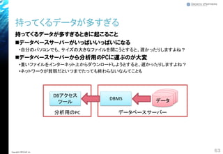 持ってくるデータが多すぎるときに起こること
◼データベースサーバーがいっぱいいっぱいになる
•自分のパソコンでも、サイズの大きなファイルを開こうとすると、遅かったりしますよね？
◼データベースサーバーから分析用のPCに運ぶのが大変
•重いファイルをインターネット上からダウンロードしようとすると、遅かったりしますよね？
•ネットワークが貧弱だといつまでたっても終わらないなんてことも
データベースサーバー
持ってくるデータが多すぎる
63Copyright© 2018 GxP, Inc.
DBMS データ
分析用のPC
DBアクセス
ツール
 