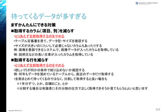 まずかんたんにできる対策
◼取得するカラム（項目、列）を減らす
•とりあえず全部取得するのをやめる
•テーブル定義書を見て、データ型・サイズを確認する
•サイズが大きいのにたいして必要じゃないカラムもあったりする
例：画像を登録できるシステムで、画像データが入ったカラムを取得している
例：説明文などの長い文章が入ったカラムを取得している
◼取得する行を減らす
•とりあえず全部取得するのをやめる
•欲しい行が何かの条件で絞り込めないか確認する
例：何年もデータを溜めているテーブルから、直近のデータだけ取得する
•全部まとめて持ってくるのではなく、分割して取得すると良い場合も
◼１年分ずつ、とか、店舗IDごと、とか
◼分割する場合は有識者にその分割の仕方で正しく取得できそうか見てもらうとよいと思います
持ってくるデータが多すぎる
64Copyright© 2018 GxP, Inc.
 