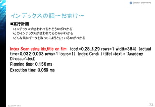 ◼実行計画
•インデックスが使われてるかどうかがわかる
•どのインデックスが使われてるのかがわかる
•どんな風にデータを取ってこようとしているかがわかる
Index Scan using idx_title on film (cost=0.28..8.29 rows=1 width=384) (actual
time=0.032..0.033 rows=1 loops=1) Index Cond: ((title)::text = 'Academy
Dinosaur'::text)
Planning time: 0.156 ms
Execution time: 0.059 ms
インデックスの話～おまけ～
73Copyright© 2018 GxP, Inc.
 