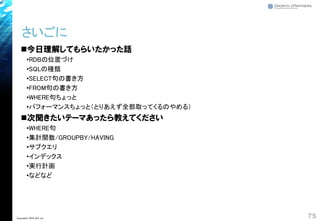◼今日理解してもらいたかった話
•RDBの位置づけ
•SQLの種類
•SELECT句の書き方
•FROM句の書き方
•WHERE句ちょっと
•パフォーマンスちょっと（とりあえず全部取ってくるのやめる）
◼次聞きたいテーマあったら教えてください
•WHERE句
•集計関数/GROUPBY/HAVING
•サブクエリ
•インデックス
•実行計画
•などなど
さいごに
75Copyright© 2018 GxP, Inc.
 