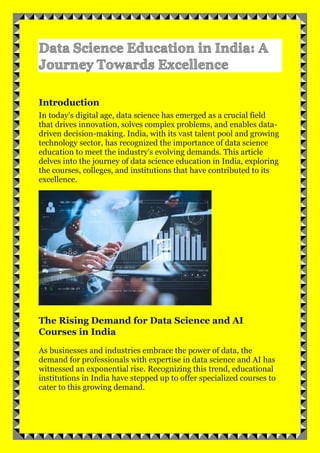 Introduction
In today's digital age, data science has emerged as a crucial field
that drives innovation, solves complex problems, and enables data-
driven decision-making. India, with its vast talent pool and growing
technology sector, has recognized the importance of data science
education to meet the industry's evolving demands. This article
delves into the journey of data science education in India, exploring
the courses, colleges, and institutions that have contributed to its
excellence.
The Rising Demand for Data Science and AI
Courses in India
As businesses and industries embrace the power of data, the
demand for professionals with expertise in data science and AI has
witnessed an exponential rise. Recognizing this trend, educational
institutions in India have stepped up to offer specialized courses to
cater to this growing demand.
 