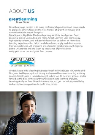 21
ABOUT US
Great Learning’s mission is to make professionals proficient and future-ready.
Its programs always focus on the next frontier of growth in industry and
currently straddle across Analytics,
Data Science, Big Data, Machine Learning, Artificial Intelligence, Deep
Learning, Cloud Computing and more. Great Learning uses technology,
high-quality content, and industry collaboration to deliver an immersive
learning experience that helps candidates learn, apply, and demonstrate
their competencies. All programs are offered in collaboration with leading
global universities and are taken by thousands of professionals
every year to secure and grow their careers.
Great Lakes is India’s leading business school with campuses in Chennai and
Gurgaon. Led by exceptional faculty and steered by an outstanding advisory
council, Great Lakes is ranked amongst India's top 10 business schools and is
ranked as the best in the country when it comes to learning analytics.
Learning Analytics from Great Lakes ensures you get the industry credibility
and acceptance as you look to build your career.
 