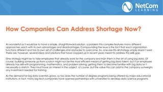 As wonderful as it would be to have a simple, straightforward solution, a problem this complex features many different
approaches, each with its own advantages and disadvantages. Compounding the issue is the fact that each organization
functions different and has its own set of challenges and obstacles to overcome. So, one-size-fits-all strategy simply doesn’t exist.
There are, however, several ideas and solutions that have cropped up in recent years meant to address this skills gap.
One strategy might be to take employees that already work for the company and train them in the art of using big data. Of
course, building someone up from scratch might not be the most efficient means of getting big data talent, but if an employee
already has skill with programming, mathematics, and problem solving, getting them to become familiar with big data isn’t
necessarily a stretch. They must have an interest in the subject, of course, but the value this can add to the company outweighs
any investment needed for training.
As the demand for big data scientists grows, so too does the number of degree programs being offered by major educational
institutions. In fact, many big tech companies have opened partnerships with universities to develop data science programs
How Companies Can Address Shortage Now?
 