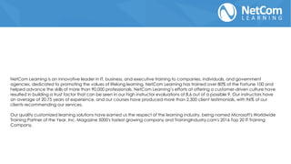 NetCom Learning is an innovative leader in IT, business, and executive training to companies, individuals, and government
agencies, dedicated to promoting the values of lifelong learning. NetCom Learning has trained over 80% of the Fortune 100 and
helped advance the skills of more than 90,000 professionals. NetCom Learning’s efforts at offering a customer-driven culture have
resulted in building a trust factor that can be seen in our high instructor evaluations of 8.6 out of a possible 9. Our instructors have
an average of 20.75 years of experience, and our courses have produced more than 2,300 client testimonials, with 96% of our
clients recommending our services.
Our quality customized learning solutions have earned us the respect of the learning industry, being named Microsoft's Worldwide
Training Partner of the Year, Inc. Magazine 5000's fastest growing company and TrainingIndustry.com's 2016 Top 20 IT Training
Company.
 