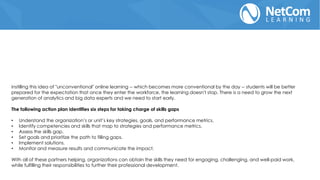 instilling this idea of "unconventional" online learning -- which becomes more conventional by the day -- students will be better
prepared for the expectation that once they enter the workforce, the learning doesn't stop. There is a need to grow the next
generation of analytics and big data experts and we need to start early.
The following action plan identifies six steps for taking charge of skills gaps
• Understand the organization’s or unit’s key strategies, goals, and performance metrics.
• Identify competencies and skills that map to strategies and performance metrics.
• Assess the skills gap.
• Set goals and prioritize the path to filling gaps.
• Implement solutions.
• Monitor and measure results and communicate the impact.
With all of these partners helping, organizations can obtain the skills they need for engaging, challenging, and well-paid work,
while fulfilling their responsibilities to further their professional development.
 