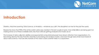 Statistics, Machine Learning, Data Science, or Analytics – whatever you call it, this discipline is on rise for the past few years.
Researches show that 90% of the entire world’s data was created in the last couple of years. And while billions are being spent on
making sense out of these available data, less than 0.5% are getting analyzed and made use of.
This increase of data collection abilities and exponential computational power have drawn attention from organizations. It is
becoming clear by the day that the value lies in processing and analysis of data, and even though executives have heard of
about data science, most are still unaware of the value a data scientist holds in a corporation.
Introduction
 