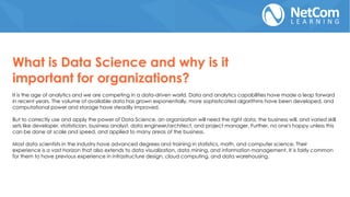 It is the age of analytics and we are competing in a data-driven world. Data and analytics capabilities have made a leap forward
in recent years. The volume of available data has grown exponentially, more sophisticated algorithms have been developed, and
computational power and storage have steadily improved.
But to correctly use and apply the power of Data Science, an organization will need the right data, the business will, and varied skill
sets like developer, statistician, business analyst, data engineer/architect, and project manager. Further, no one's happy unless this
can be done at scale and speed, and applied to many areas of the business.
Most data scientists in the industry have advanced degrees and training in statistics, math, and computer science. Their
experience is a vast horizon that also extends to data visualization, data mining, and information management. It is fairly common
for them to have previous experience in infrastructure design, cloud computing, and data warehousing.
What is Data Science and why is it
important for organizations?
 