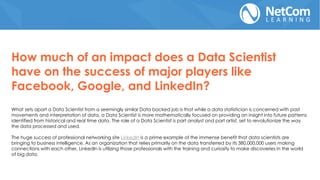 How much of an impact does a Data Scientist
have on the success of major players like
Facebook, Google, and LinkedIn?
What sets apart a Data Scientist from a seemingly similar Data backed job is that while a data statistician is concerned with past
movements and interpretation of data, a Data Scientist is more mathematically focused on providing an insight into future patterns
identified from historical and real time data. The role of a Data Scientist is part analyst and part artist, set to revolutionize the way
the data processed and used.
The huge success of professional networking site LinkedIn is a prime example of the immense benefit that data scientists are
bringing to business intelligence. As an organization that relies primarily on the data transferred by its 380,000,000 users making
connections with each other, LinkedIn is utilizing those professionals with the training and curiosity to make discoveries in the world
of big data.
 
