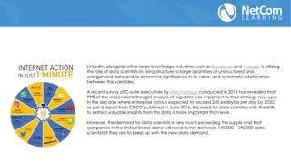 LinkedIn, alongside other large knowledge industries such as Facebook and Google, is utilizing
the role of data scientists to bring structure to large quantities of unstructured and
unorganized data and to determine significance in its value, and systematic relationships
between the variables.
A recent survey of C-suite executives by NewVantage conducted in 2016 has revealed that
99% of the respondents thought analysis of big data was important to their strategy next year.
In the decade where enterprise data is expected to exceed 240 exabytes per day by 2020,
as per a report from CISCO published in June 2016, the need for data scientists with the skills
to extract valuable insights from this data is more important than ever.
However, the demand for data scientists is very much exceeding the supply and that
companies in the United States alone will need to hire between 140,000 – 190,000 data
scientists if they are to keep up with the new data demand.
 