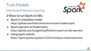 3 Ways to run Spark on k8s:
● Spark in standalone mode:
https://github.com/helm/charts/tree/master/stable/spark
● Spark operator on Kubernetes:
https://github.com/GoogleCloudPlatform/spark-on-k8s-operator
● Using spark-submit:
https://spark.apache.org/docs/2.3.0/running-on-kubernetes.html
Train Models
Distributed Machine Learning
 