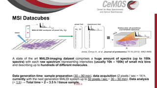 5 von x
MSI Datacubes
A state of the art MALDI-imaging dataset comprises a huge amount of spectra (up to 100k
spectra) with each raw spectrum representing intensities (usually 10k – 100k) of small m/z bins
and describing up to hundreds of different molecules.
Data generation time: sample preparation (30 – 90 min), data acquisition (2 pixels / sec ~ 14 h,
currently with the next generation MALDI system up to 50 pixels / sec ~ 30 – 50 min), Data analysis
(~ 1 h) → Total time ~ 2 – 3.5 h / tissue sample.
Jones, Emrys A., et al. Journal of proteomics 75.16 (2012): 4962-4989.
 