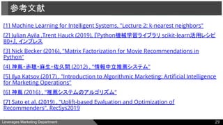 Leverages Marketing Department
[1] Machine Learning for Intelligent Systems, "Lecture 2: k-nearest neighbors"
[2] Julian Avila ,Trent Hauck (2019), 『Python機械学習ライブラリ scikit-learn活用レシピ
80+』, インプレス
[3] Nick Becker (2016), "Matrix Factorization for Movie Recommendations in
Python"
[4] 神嶌・赤穂・麻生・佐久間 (2012) , "情報中立推薦システム"
[5] Ilya Katsov (2017) , "Introduction to Algorithmic Marketing: Artiﬁcial Intelligence
for Marketing Operations"
[6] 神嶌 (2016) , "推薦システムのアルゴリズム"
[7] Sato et al. (2019) , "Uplift-based Evaluation and Optimization of
Recommenders", RecSys2019
参考文献
29
 