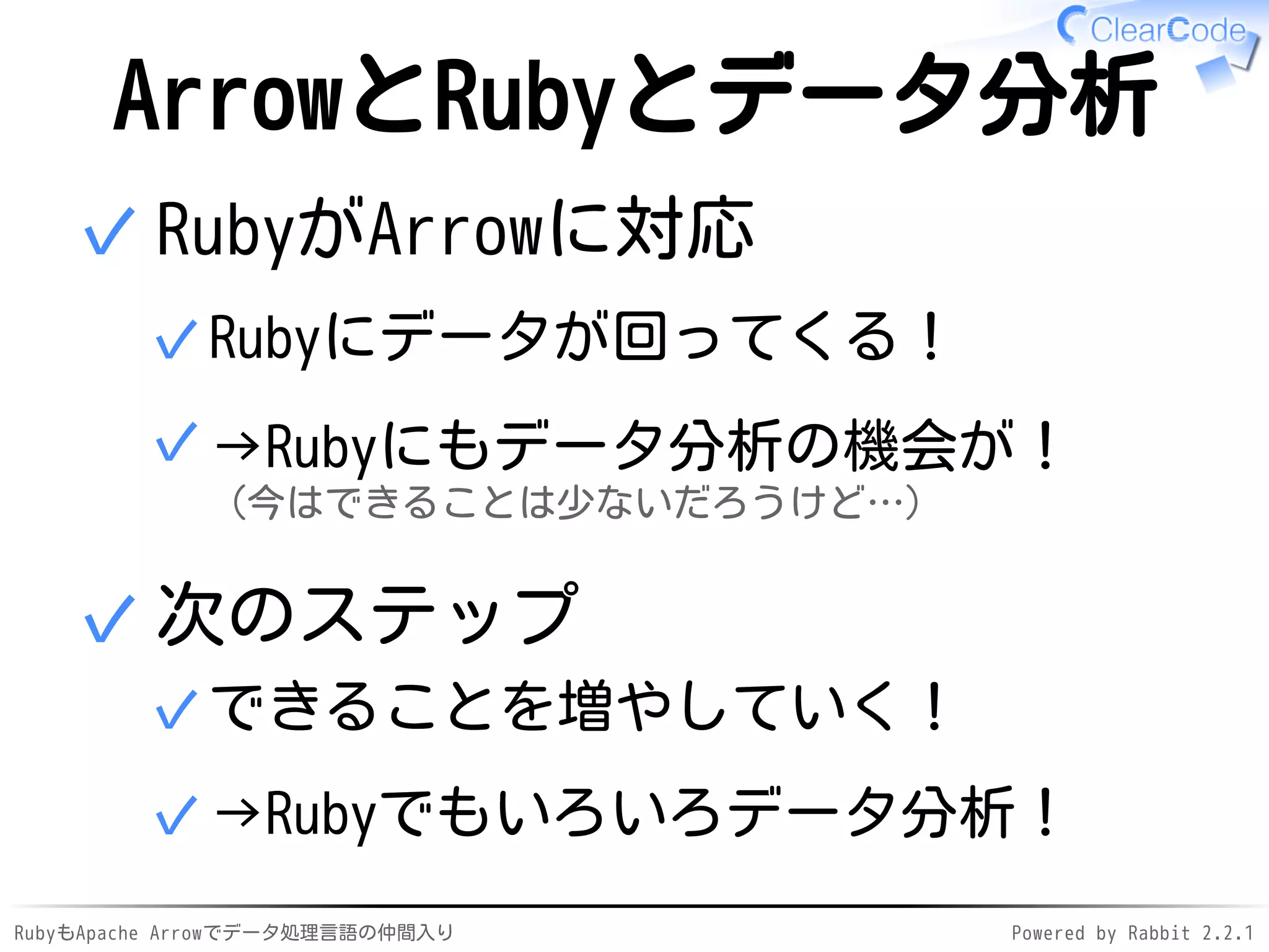 RubyもApache Arrowでデータ処理言語の仲間入り Powered by Rabbit 2.2.1
ArrowとRubyとデータ分析
RubyがArrowに対応
Rubyにデータが回ってくる！✓
→Rubyにもデータ分析の機会が！
（今はできることは少ないだろうけど…）
✓
✓
次のステップ
できることを増やしていく！✓
→Rubyでもいろいろデータ分析！✓
✓
 