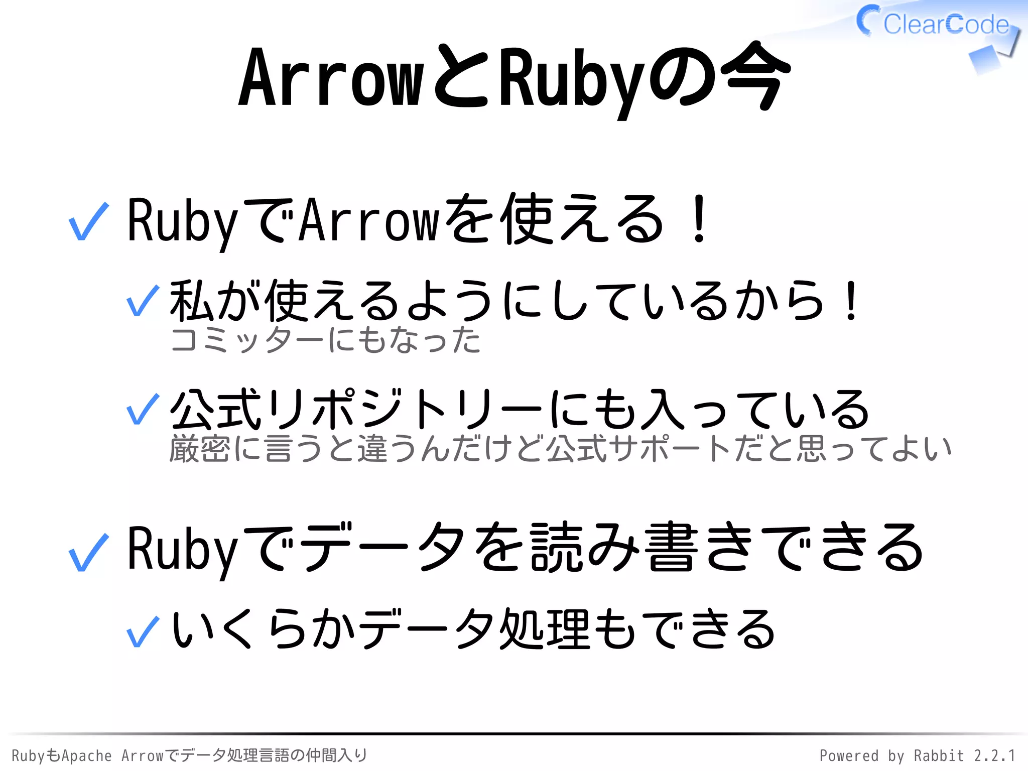 RubyもApache Arrowでデータ処理言語の仲間入り Powered by Rabbit 2.2.1
ArrowとRubyの今
RubyでArrowを使える！
私が使えるようにしているから！
コミッターにもなった
✓
公式リポジトリーにも入っている
厳密に言うと違うんだけど公式サポートだと思ってよい
✓
✓
Rubyでデータを読み書きできる
いくらかデータ処理もできる✓
✓
 