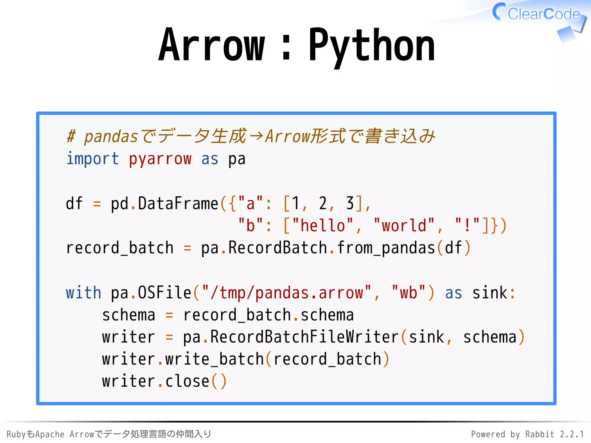 RubyもApache Arrowでデータ処理言語の仲間入り Powered by Rabbit 2.2.1
Arrow：Python
# pandasでデータ生成→Arrow形式で書き込み
import pandas as pd
import pyarrow as pa
df = pd.DataFrame({"a": [1, 2, 3],
"b": ["hello", "world", "!"]})
record_batch = pa.RecordBatch.from_pandas(df)
with pa.OSFile("/dev/shm/pandas.arrow", "wb") as sink:
schema = record_batch.schema
writer = pa.RecordBatchFileWriter(sink, schema)
writer.write_batch(record_batch)
writer.close()
 