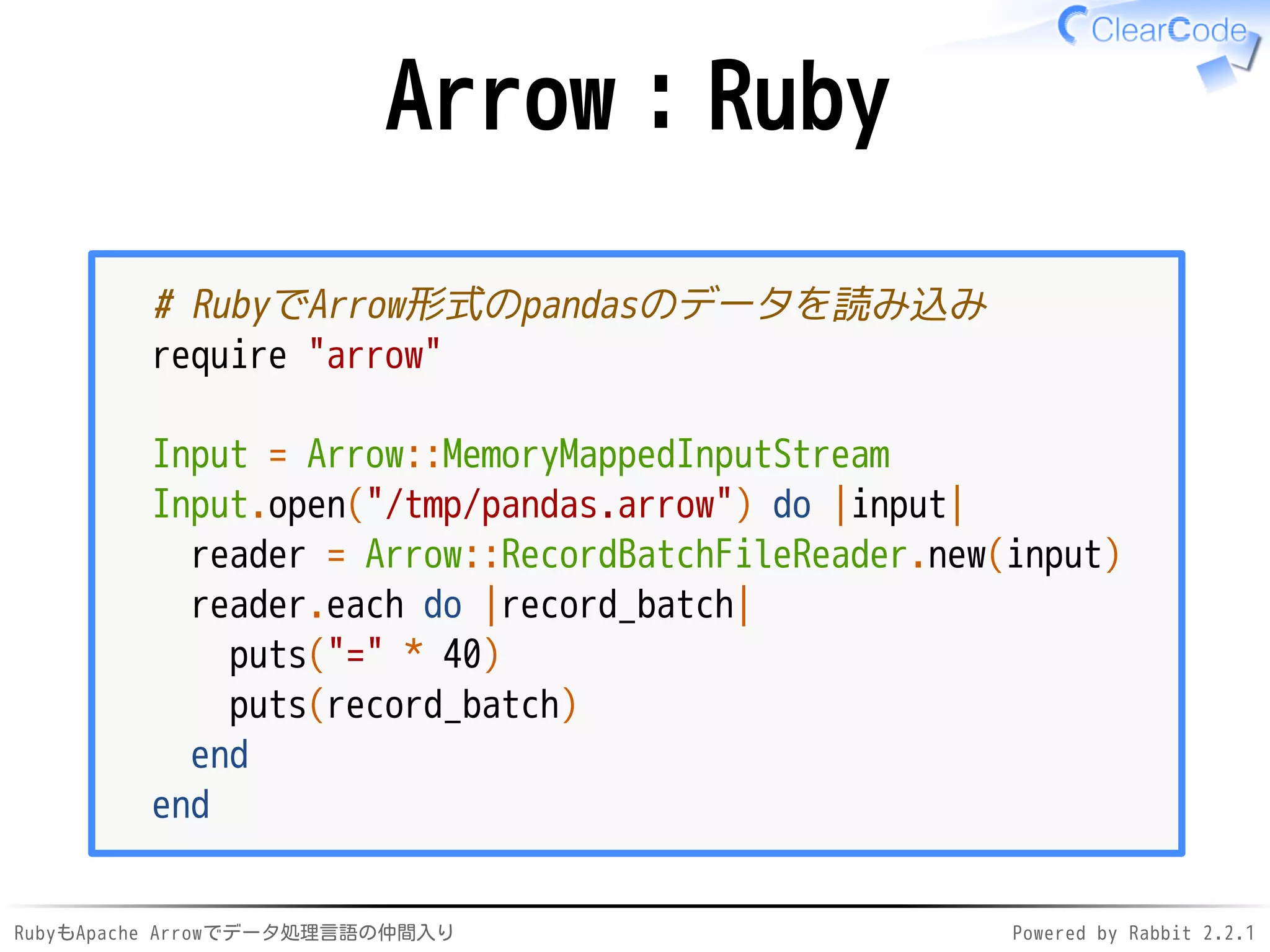 RubyもApache Arrowでデータ処理言語の仲間入り Powered by Rabbit 2.2.1
Arrow：Ruby
# RubyでArrow形式のpandasのデータを読み込み
require "arrow"
Input = Arrow::MemoryMappedInputStream
Input.open("/dev/shm/pandas.arrow") do |input|
reader = Arrow::RecordBatchFileReader.new(input)
reader.each do |record_batch|
puts("=" * 40)
puts(record_batch)
end
end
 