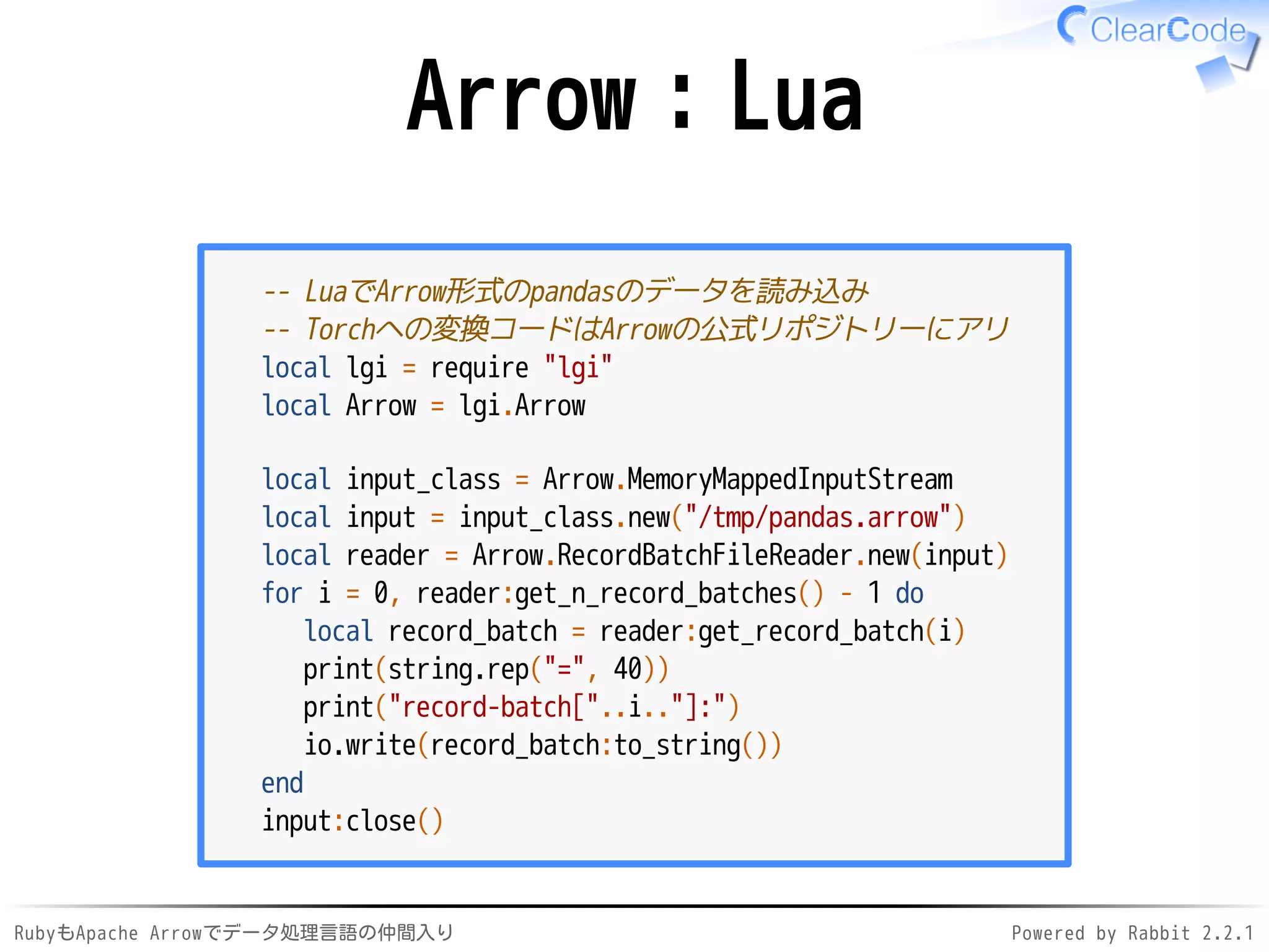 RubyもApache Arrowでデータ処理言語の仲間入り Powered by Rabbit 2.2.1
Arrow：Lua
-- LuaでArrow形式のpandasのデータを読み込み
-- Torchへの変換コードはArrowの公式リポジトリーにアリ
local lgi = require "lgi"
local Arrow = lgi.Arrow
local input_class = Arrow.MemoryMappedInputStream
local input = input_class.new("/dev/shm/pandas.arrow")
local reader = Arrow.RecordBatchFileReader.new(input)
for i = 0, reader:get_n_record_batches() - 1 do
local record_batch = reader:get_record_batch(i)
print(string.rep("=", 40))
print("record-batch["..i.."]:")
io.write(record_batch:to_string())
end
input:close()
 