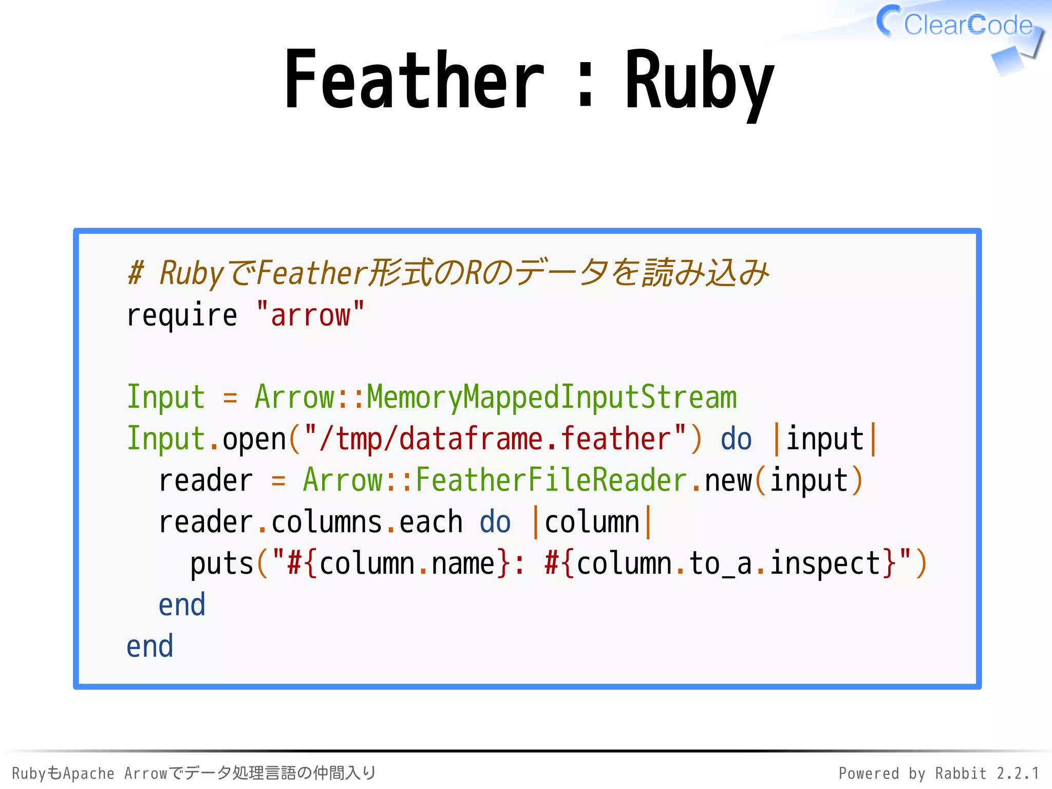 RubyもApache Arrowでデータ処理言語の仲間入り Powered by Rabbit 2.2.1
Feather：Ruby
# RubyでFeather形式のRのデータを読み込み
require "arrow"
Input = Arrow::MemoryMappedInputStream
Input.open("/dev/shm/dataframe.feather") do |input|
reader = Arrow::FeatherFileReader.new(input)
reader.columns.each do |column|
puts("#{column.name}: #{column.to_a.inspect}")
end
end
 