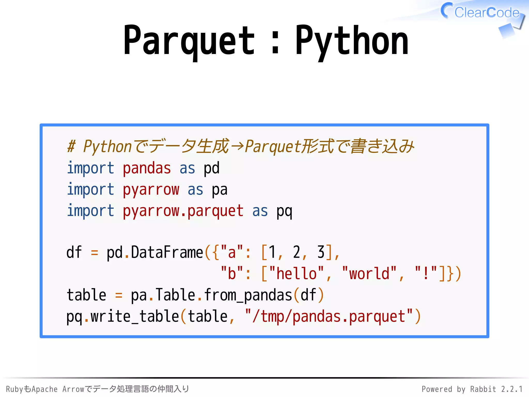 RubyもApache Arrowでデータ処理言語の仲間入り Powered by Rabbit 2.2.1
Parquet：Python
# Pythonでデータ生成→Parquet形式で書き込み
import pandas as pd
import pyarrow as pa
import pyarrow.parquet as pq
df = pd.DataFrame({"a": [1, 2, 3],
"b": ["hello", "world", "!"]})
table = pa.Table.from_pandas(df)
pq.write_table(table, "/dev/shm/pandas.parquet")
 