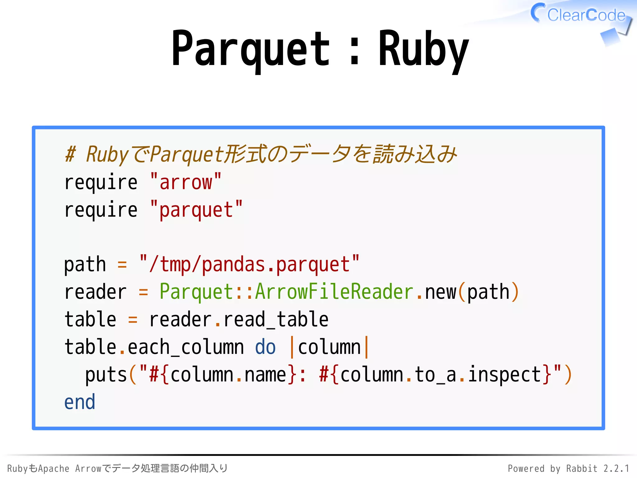 RubyもApache Arrowでデータ処理言語の仲間入り Powered by Rabbit 2.2.1
Parquet：Ruby
# RubyでParquet形式のデータを読み込み
require "arrow"
require "parquet"
path = "/dev/shm/pandas.parquet"
reader = Parquet::ArrowFileReader.new(path)
table = reader.read_table
table.each_column do |column|
puts("#{column.name}: #{column.to_a.inspect}")
end
 