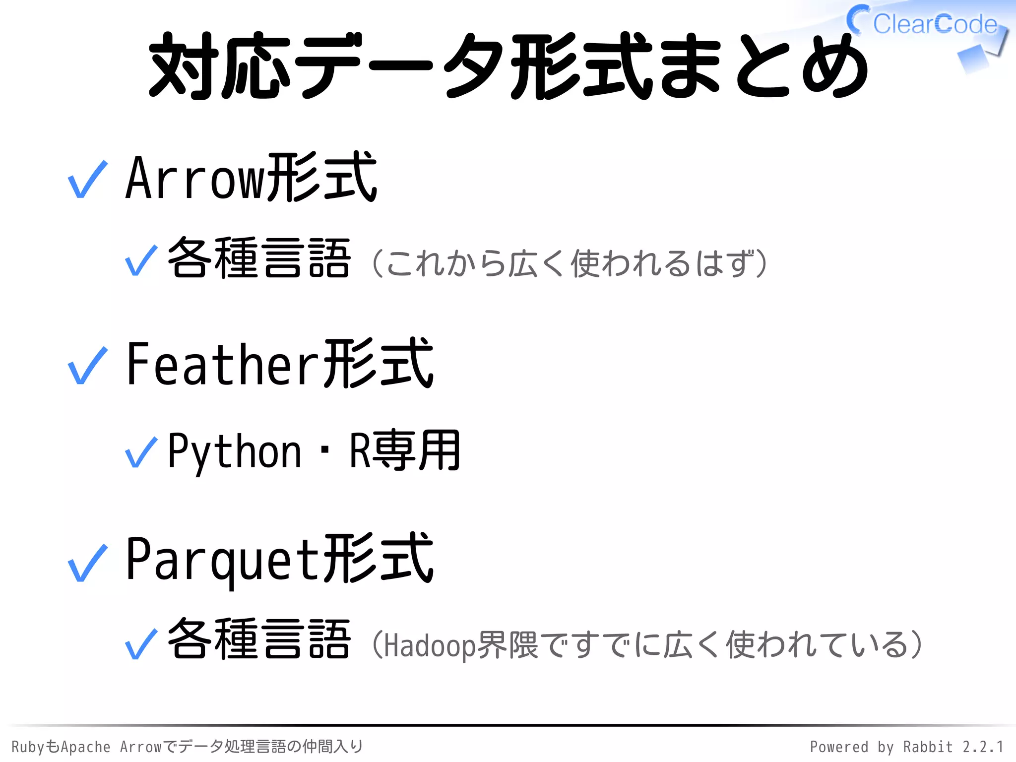 RubyもApache Arrowでデータ処理言語の仲間入り Powered by Rabbit 2.2.1
対応データ形式まとめ
Arrow形式
各種言語（これから広く使われるはず）✓
✓
Feather形式
Python・R専用✓
✓
Parquet形式
各種言語（Hadoop界隈ですでに広く使われている）✓
✓
 