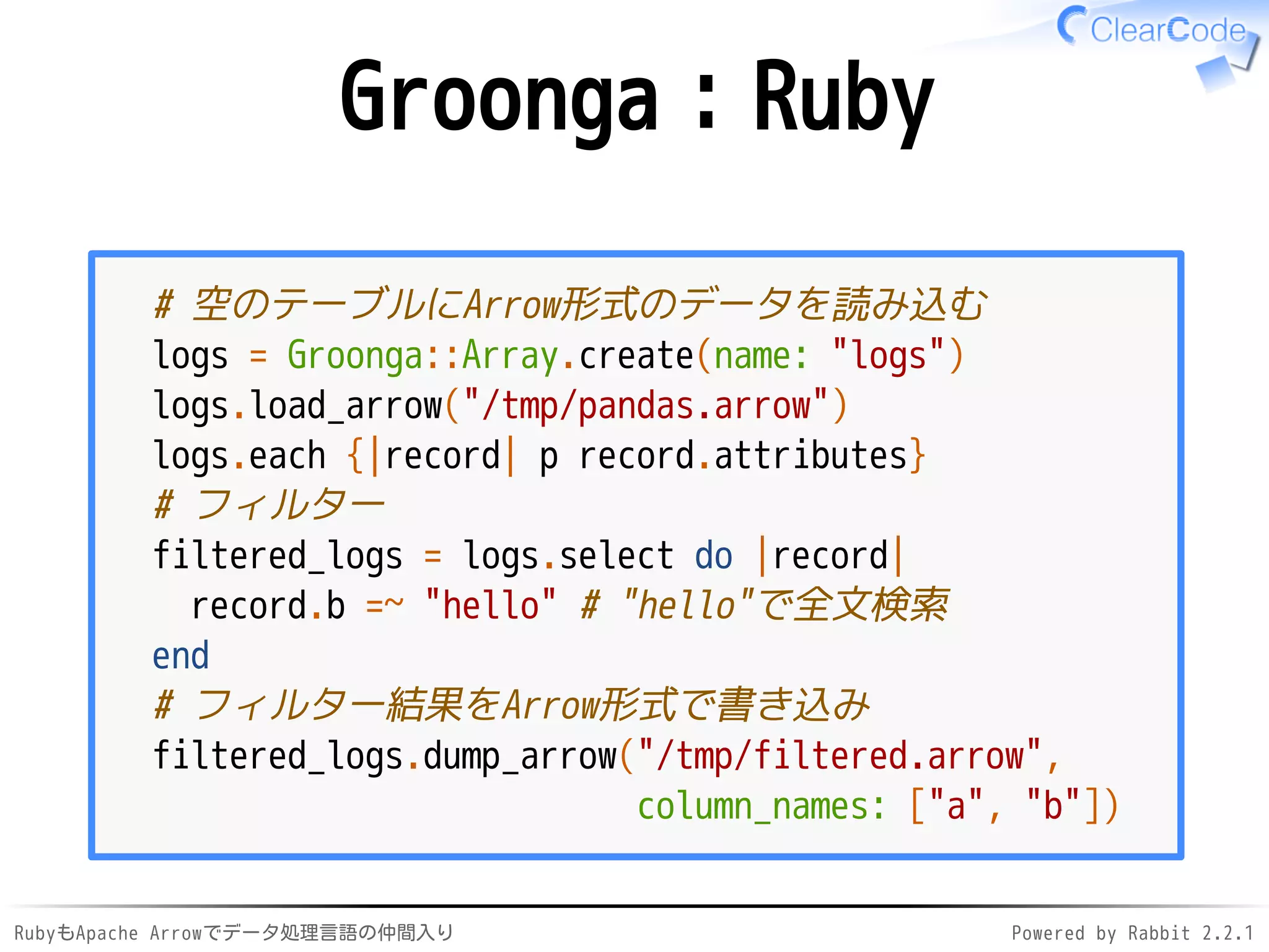 RubyもApache Arrowでデータ処理言語の仲間入り Powered by Rabbit 2.2.1
Groonga：Ruby
# 空のテーブルにArrow形式のデータを読み込む
logs = Groonga::Array.create(name: "logs")
logs.load_arrow("/dev/shm/pandas.arrow")
logs.each {|record| p record.attributes}
# フィルター
filtered_logs = logs.select do |record|
record.b =~ "hello" # "hello"で全文検索
end
# フィルター結果をArrow形式で書き込み
filtered_logs.dump_arrow("/dev/shm/filtered.arrow",
column_names: ["a", "b"])
 