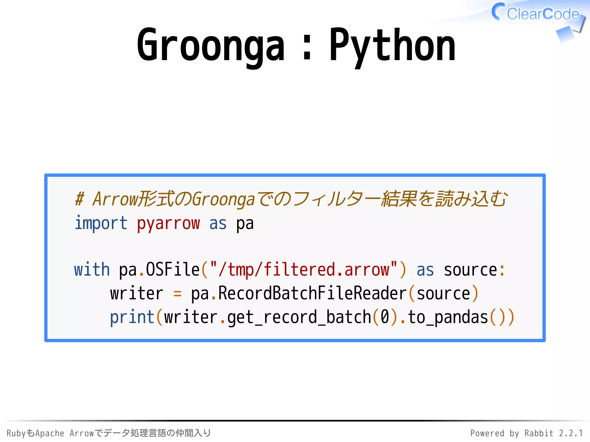 RubyもApache Arrowでデータ処理言語の仲間入り Powered by Rabbit 2.2.1
Groonga：Python
# Arrow形式のGroongaでのフィルター結果を読み込む
import pyarrow as pa
with pa.OSFile("/dev/shm/filtered.arrow") as source:
writer = pa.RecordBatchFileReader(source)
print(writer.get_record_batch(0).to_pandas())
 