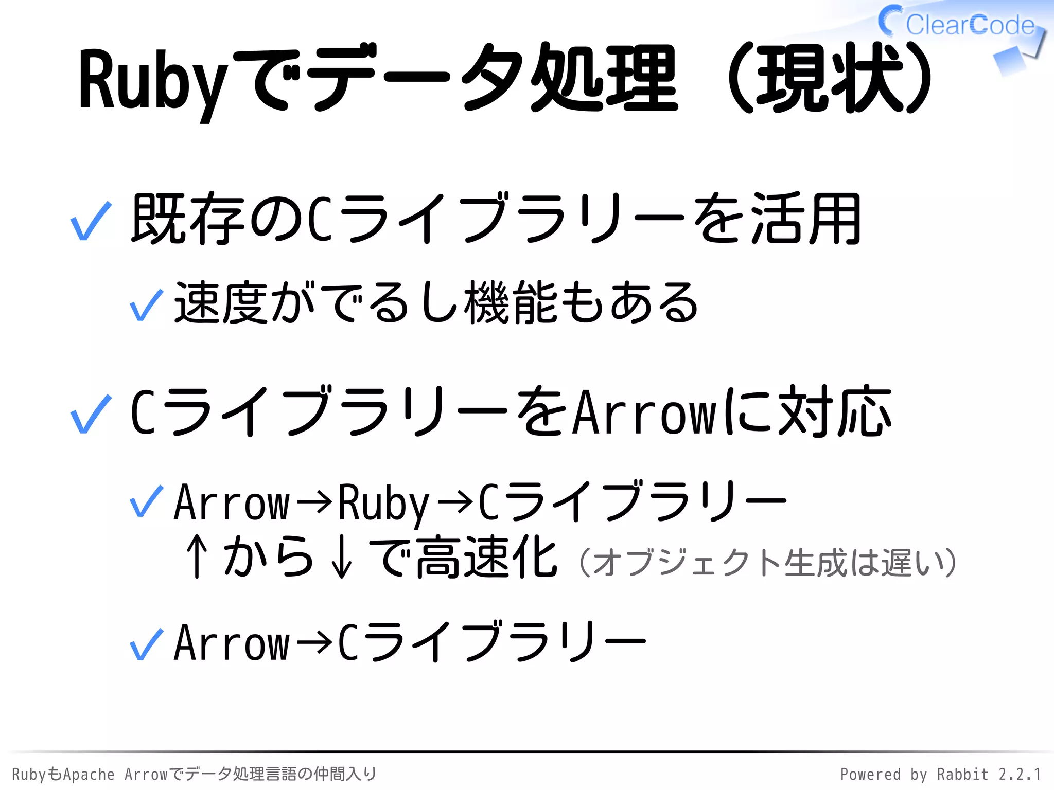 RubyもApache Arrowでデータ処理言語の仲間入り Powered by Rabbit 2.2.1
Rubyでデータ処理（現状）
既存のCライブラリーを活用
速度がでるし機能もある✓
✓
CライブラリーをArrowに対応
Arrow→Ruby→Cライブラリー
↑から↓で高速化（オブジェクト生成は遅い）
✓
Arrow→Cライブラリー✓
✓
 